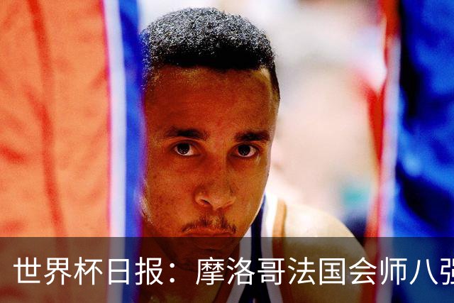 世界杯日报：摩洛哥法国会师八强 图赫尔辟谣球员使用伟哥